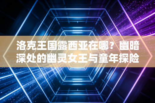 洛克王国露西亚在哪？幽暗深处的幽灵女王与童年探险记忆