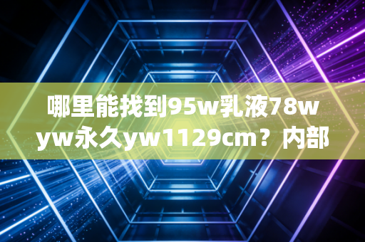 哪里能找到95w乳液78wyw永久yw1129cm？内部渠道曝光！