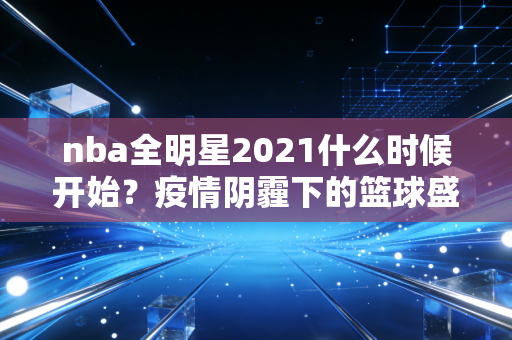 nba全明星2021什么时候开始？疫情阴霾下的篮球盛宴，藏着我们那年的热血与感动