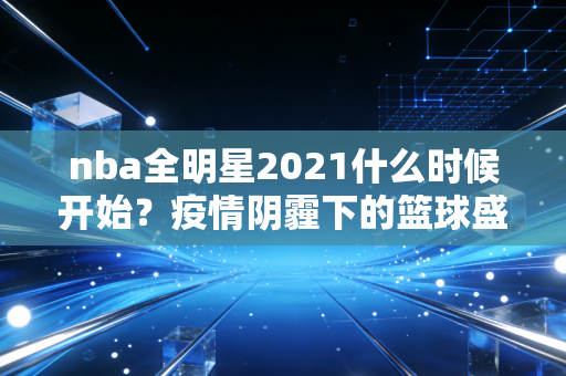 nba全明星2021什么时候开始？疫情阴霾下的篮球盛宴，藏着我们那年的热血与感动