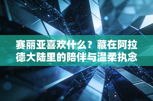 赛丽亚喜欢什么？藏在阿拉德大陆里的陪伴与温柔执念