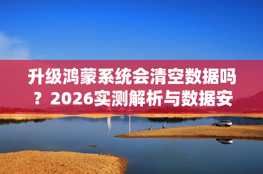 升级鸿蒙系统会清空数据吗？2026实测解析与数据安全指南