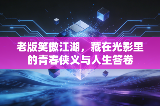 老版笑傲江湖，藏在光影里的青春侠义与人生答卷