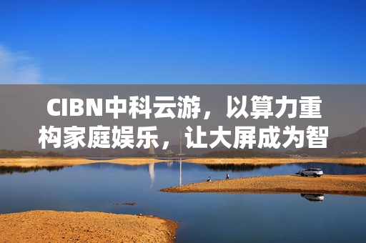 CIBN中科云游，以算力重构家庭娱乐，让大屏成为智能生活新枢纽