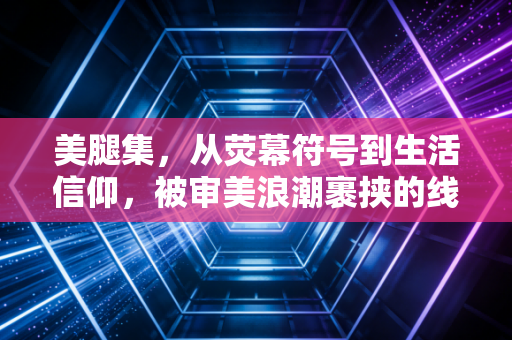 美腿集，从荧幕符号到生活信仰，被审美浪潮裹挟的线条
