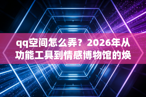 qq空间怎么弄？2026年从功能工具到情感博物馆的焕新指南