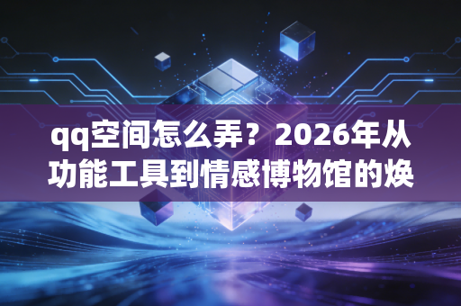 qq空间怎么弄？2026年从功能工具到情感博物馆的焕新指南
