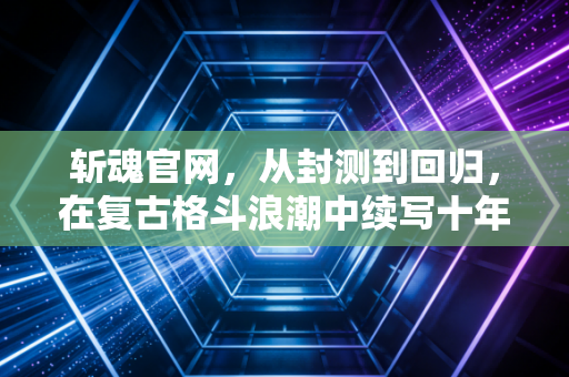 斩魂官网，从封测到回归，在复古格斗浪潮中续写十年热血传奇