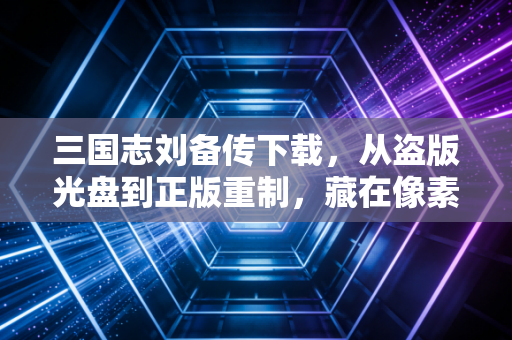 三国志刘备传下载，从盗版光盘到正版重制，藏在像素里的青春与坚守