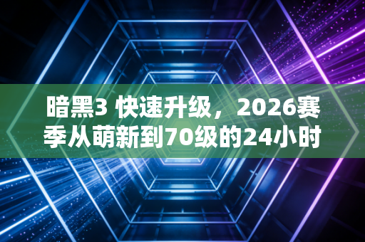 暗黑3 快速升级,2026赛季从萌新到70级的24小时逆袭指南