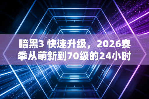 暗黑3 快速升级,2026赛季从萌新到70级的24小时逆袭指南