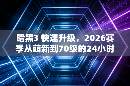 暗黑3 快速升级,2026赛季从萌新到70级的24小时逆袭指南