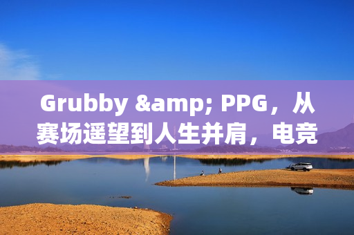 Grubby & PPG，从赛场遥望到人生并肩，电竞爱情里的双向奔赴