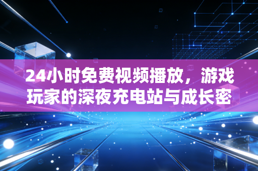 24小时免费视频播放，游戏玩家的深夜充电站与成长密码
