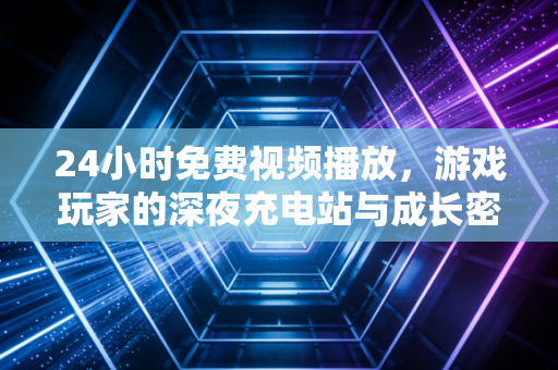 24小时免费视频播放，游戏玩家的深夜充电站与成长密码