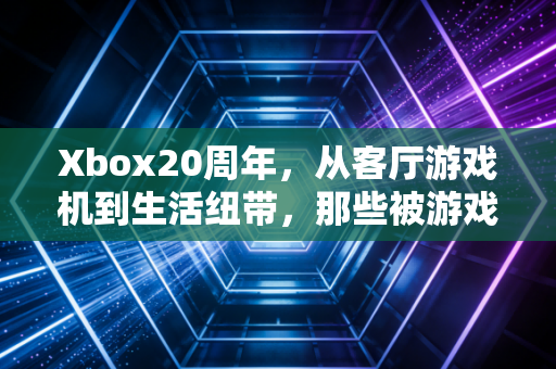 Xbox20周年，从客厅游戏机到生活纽带，那些被游戏温暖的二十年
