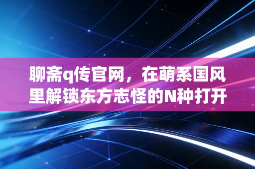 聊斋q传官网，在萌系国风里解锁东方志怪的N种打开方式
