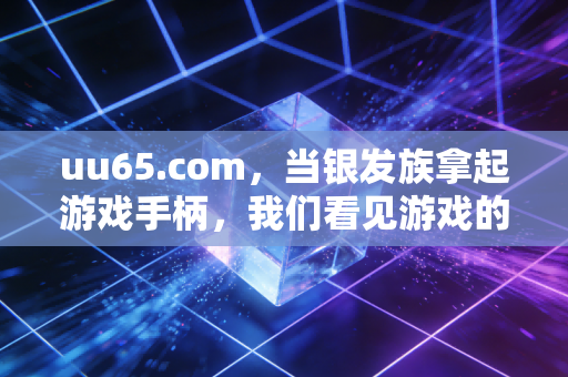 uu65.com，当银发族拿起游戏手柄，我们看见游戏的代际联结魔力