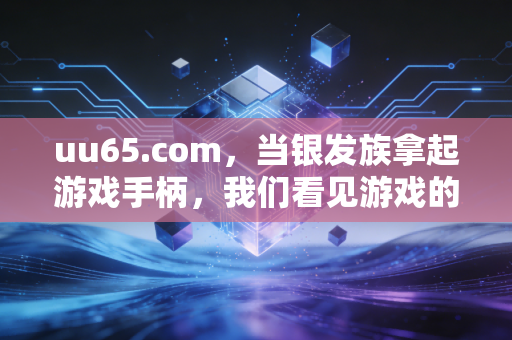 uu65.com，当银发族拿起游戏手柄，我们看见游戏的代际联结魔力