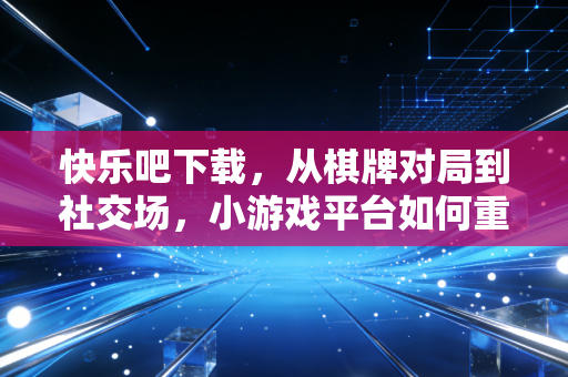 快乐吧下载,从棋牌对局到社交场,小游戏平台如何重构碎片化娱乐生态