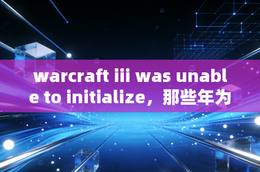 warcraft iii was unable to initialize，那些年为魔兽争霸3踩过的坑，藏着中年玩家的青春执念