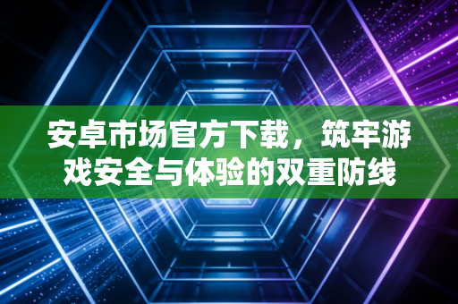 安卓市场官方下载，筑牢游戏安全与体验的双重防线