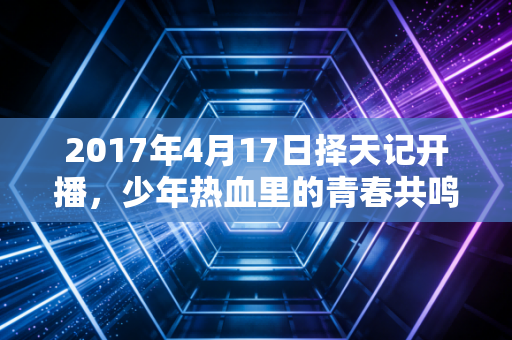 2017年4月17日择天记开播，少年热血里的青春共鸣与IP改编的破局之路