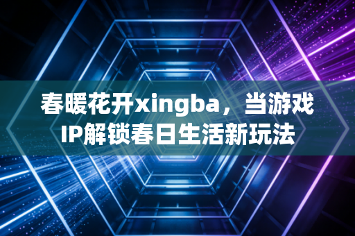 春暖花开xingba，当游戏IP解锁春日生活新玩法