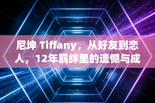 尼坤 Tiffany，从好友到恋人，12年羁绊里的遗憾与成长