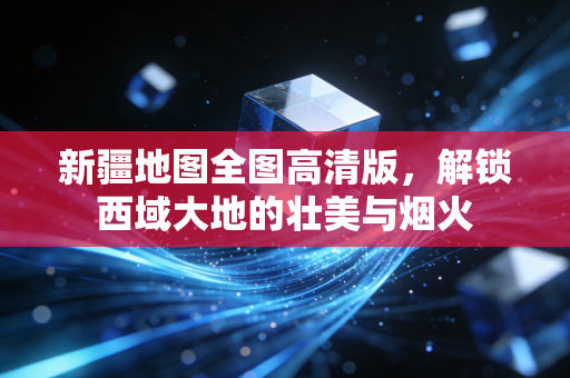 新疆地图全图高清版，解锁西域大地的壮美与烟火