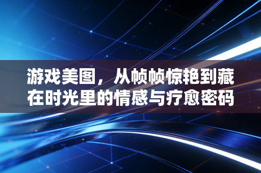 游戏美图，从帧帧惊艳到藏在时光里的情感与疗愈密码