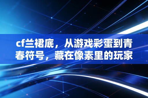 cf兰裙底，从游戏彩蛋到青春符号，藏在像素里的玩家记忆