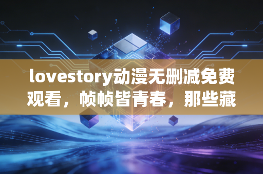 lovestory动漫无删减免费观看，帧帧皆青春，那些藏在未剪片段里的情感真相