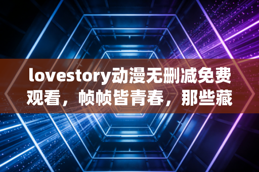 lovestory动漫无删减免费观看，帧帧皆青春，那些藏在未剪片段里的情感真相