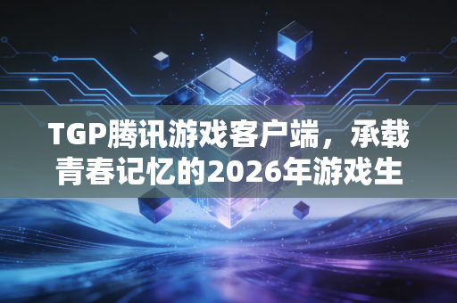TGP腾讯游戏客户端，承载青春记忆的2026年游戏生态入口