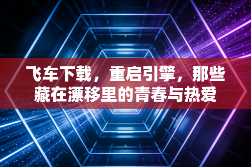 飞车下载，重启引擎，那些藏在漂移里的青春与热爱
