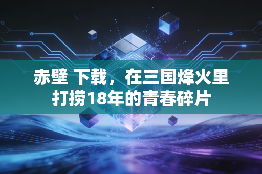 赤壁 下载，在三国烽火里打捞18年的青春碎片