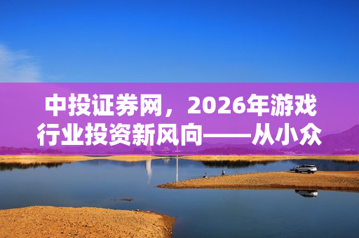 中投证券网，2026年游戏行业投资新风向——从小众品类爆发与技术迭代看增长新曲线
