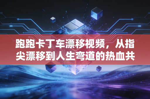 跑跑卡丁车漂移视频，从指尖漂移到人生弯道的热血共鸣