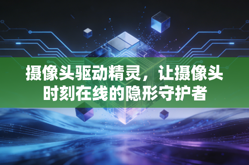 摄像头驱动精灵，让摄像头时刻在线的隐形守护者