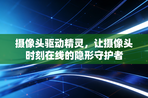 摄像头驱动精灵，让摄像头时刻在线的隐形守护者