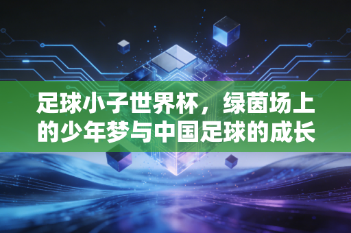 足球小子世界杯，绿茵场上的少年梦与中国足球的成长密码
