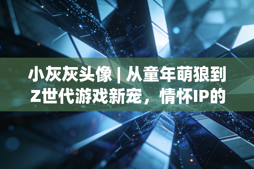 小灰灰头像 | 从童年萌狼到Z世代游戏新宠，情怀IP的破圈密码