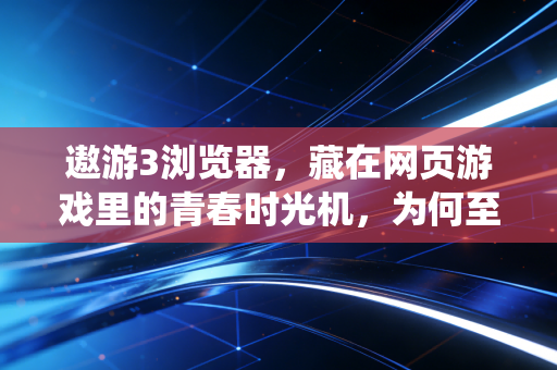 遨游3浏览器，藏在网页游戏里的青春时光机，为何至今让老玩家魂牵梦绕？