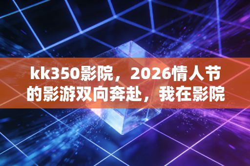 kk350影院，2026情人节的影游双向奔赴，我在影院里既哭了又赢了