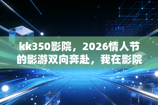 kk350影院，2026情人节的影游双向奔赴，我在影院里既哭了又赢了