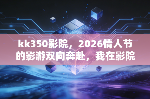 kk350影院，2026情人节的影游双向奔赴，我在影院里既哭了又赢了