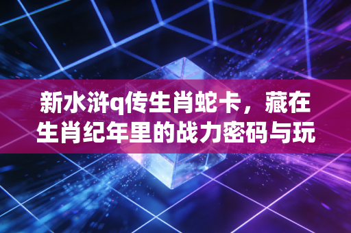 新水浒q传生肖蛇卡，藏在生肖纪年里的战力密码与玩家情怀