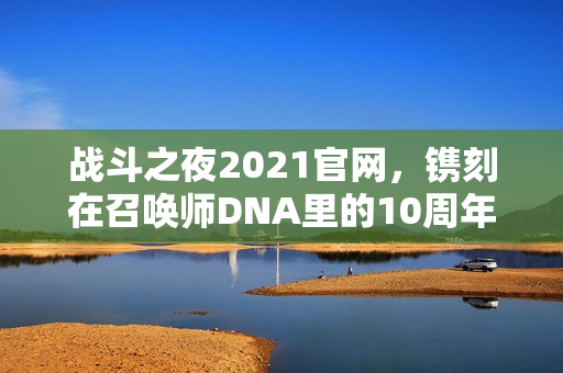 战斗之夜2021官网，镌刻在召唤师DNA里的10周年热血记忆