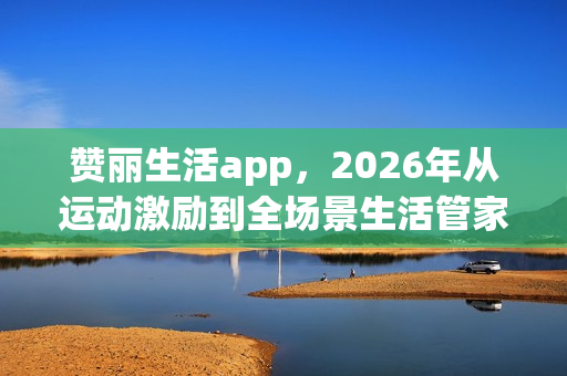 赞丽生活app，2026年从运动激励到全场景生活管家，重构日常的N种可能